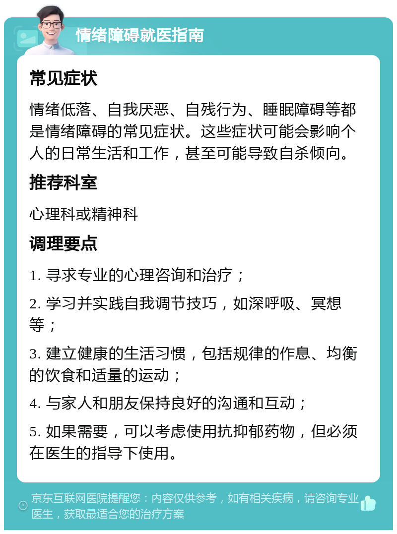 情绪障碍就医指南 常见症状 情绪低落、自我厌恶、自残行为、睡眠障碍等都是情绪障碍的常见症状。这些症状可能会影响个人的日常生活和工作，甚至可能导致自杀倾向。 推荐科室 心理科或精神科 调理要点 1. 寻求专业的心理咨询和治疗； 2. 学习并实践自我调节技巧，如深呼吸、冥想等； 3. 建立健康的生活习惯，包括规律的作息、均衡的饮食和适量的运动； 4. 与家人和朋友保持良好的沟通和互动； 5. 如果需要，可以考虑使用抗抑郁药物，但必须在医生的指导下使用。