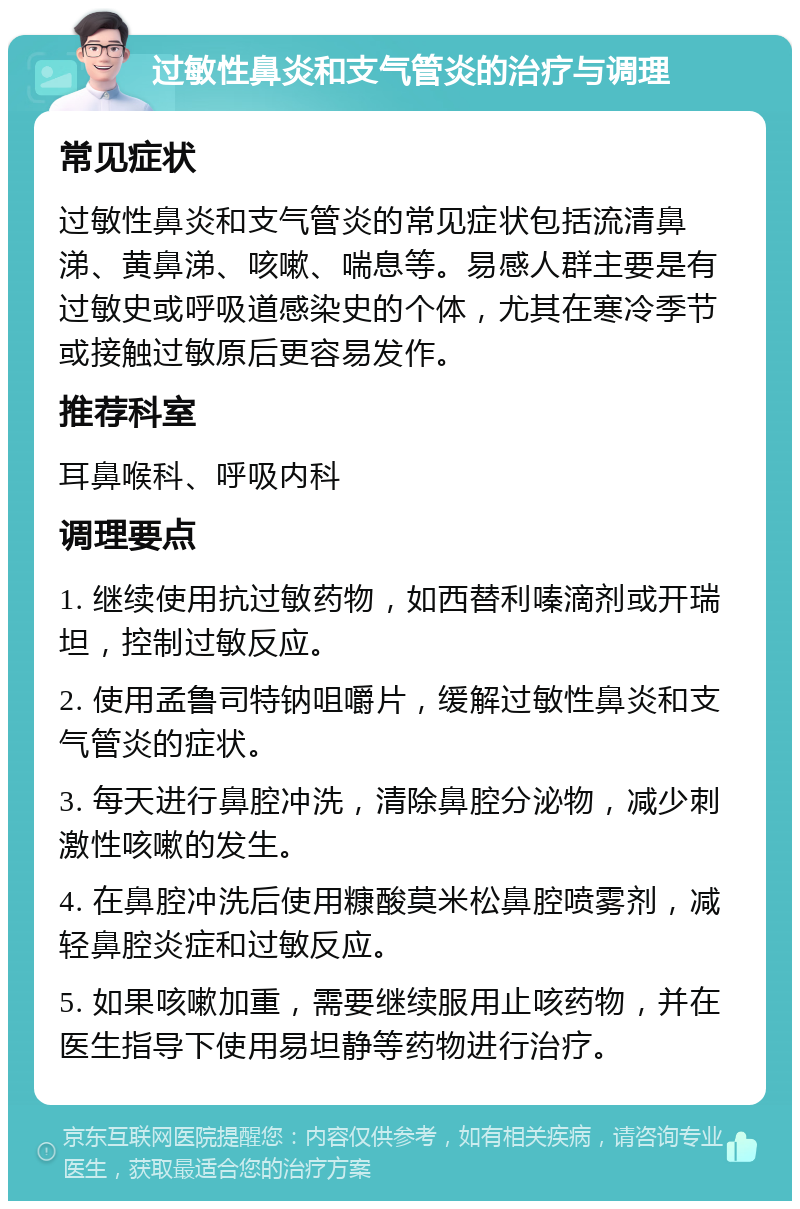 过敏性鼻炎和支气管炎的治疗与调理 常见症状 过敏性鼻炎和支气管炎的常见症状包括流清鼻涕、黄鼻涕、咳嗽、喘息等。易感人群主要是有过敏史或呼吸道感染史的个体，尤其在寒冷季节或接触过敏原后更容易发作。 推荐科室 耳鼻喉科、呼吸内科 调理要点 1. 继续使用抗过敏药物，如西替利嗪滴剂或开瑞坦，控制过敏反应。 2. 使用孟鲁司特钠咀嚼片，缓解过敏性鼻炎和支气管炎的症状。 3. 每天进行鼻腔冲洗，清除鼻腔分泌物，减少刺激性咳嗽的发生。 4. 在鼻腔冲洗后使用糠酸莫米松鼻腔喷雾剂，减轻鼻腔炎症和过敏反应。 5. 如果咳嗽加重，需要继续服用止咳药物，并在医生指导下使用易坦静等药物进行治疗。