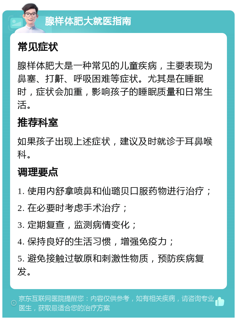 腺样体肥大就医指南 常见症状 腺样体肥大是一种常见的儿童疾病，主要表现为鼻塞、打鼾、呼吸困难等症状。尤其是在睡眠时，症状会加重，影响孩子的睡眠质量和日常生活。 推荐科室 如果孩子出现上述症状，建议及时就诊于耳鼻喉科。 调理要点 1. 使用内舒拿喷鼻和仙璐贝口服药物进行治疗； 2. 在必要时考虑手术治疗； 3. 定期复查，监测病情变化； 4. 保持良好的生活习惯，增强免疫力； 5. 避免接触过敏原和刺激性物质，预防疾病复发。