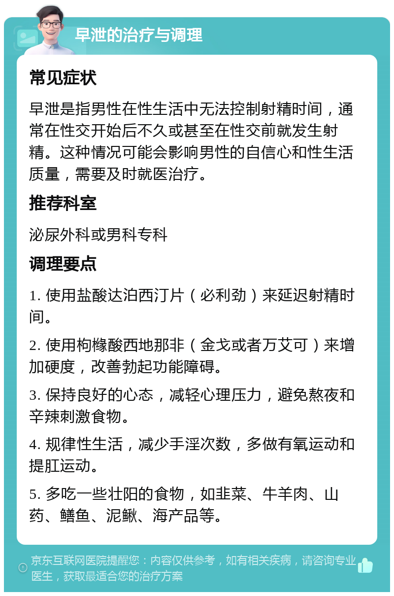 早泄的治疗与调理 常见症状 早泄是指男性在性生活中无法控制射精时间，通常在性交开始后不久或甚至在性交前就发生射精。这种情况可能会影响男性的自信心和性生活质量，需要及时就医治疗。 推荐科室 泌尿外科或男科专科 调理要点 1. 使用盐酸达泊西汀片（必利劲）来延迟射精时间。 2. 使用枸橼酸西地那非（金戈或者万艾可）来增加硬度，改善勃起功能障碍。 3. 保持良好的心态，减轻心理压力，避免熬夜和辛辣刺激食物。 4. 规律性生活，减少手淫次数，多做有氧运动和提肛运动。 5. 多吃一些壮阳的食物，如韭菜、牛羊肉、山药、鳝鱼、泥鳅、海产品等。