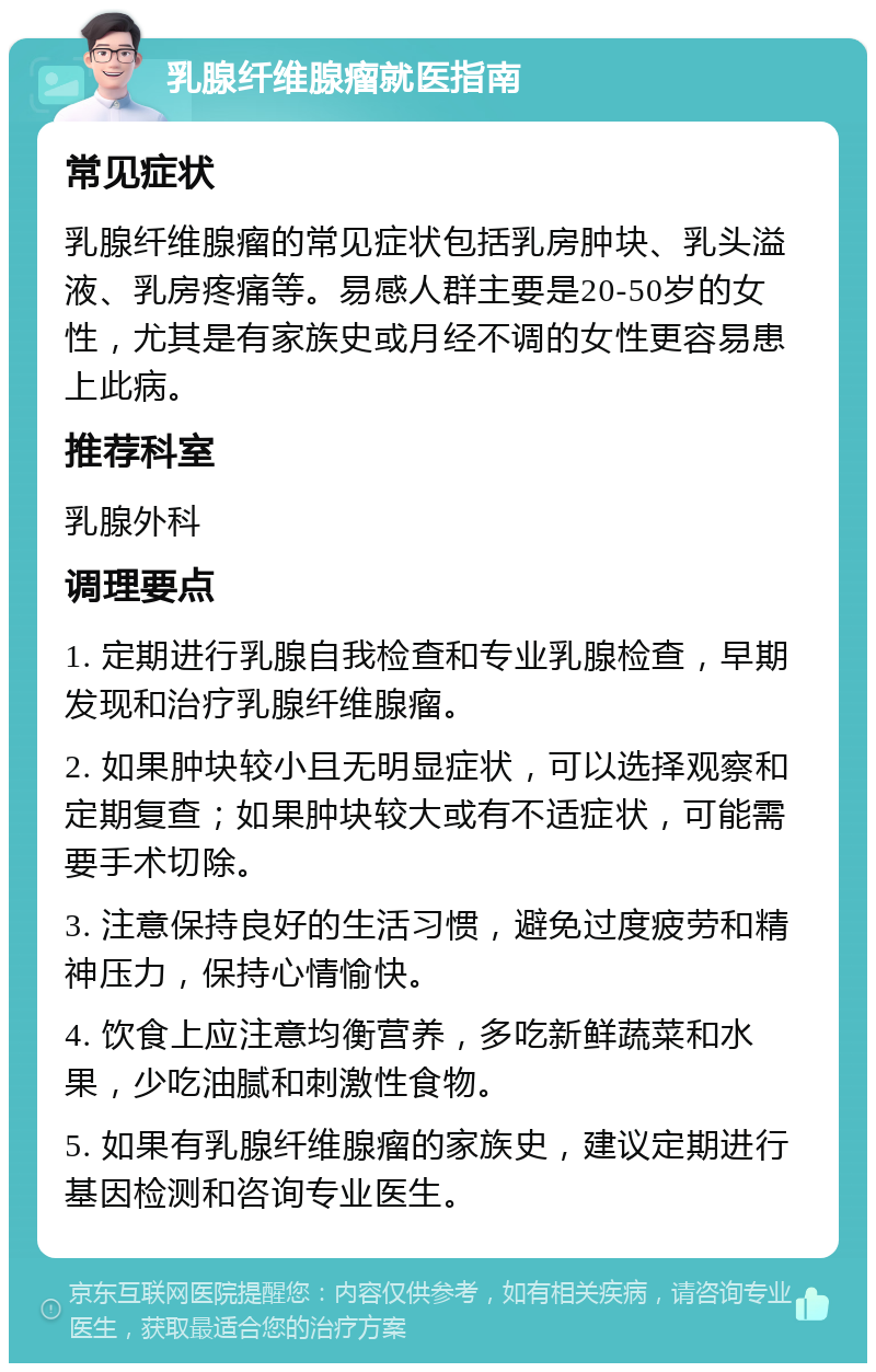 乳腺纤维腺瘤就医指南 常见症状 乳腺纤维腺瘤的常见症状包括乳房肿块、乳头溢液、乳房疼痛等。易感人群主要是20-50岁的女性，尤其是有家族史或月经不调的女性更容易患上此病。 推荐科室 乳腺外科 调理要点 1. 定期进行乳腺自我检查和专业乳腺检查，早期发现和治疗乳腺纤维腺瘤。 2. 如果肿块较小且无明显症状，可以选择观察和定期复查；如果肿块较大或有不适症状，可能需要手术切除。 3. 注意保持良好的生活习惯，避免过度疲劳和精神压力，保持心情愉快。 4. 饮食上应注意均衡营养，多吃新鲜蔬菜和水果，少吃油腻和刺激性食物。 5. 如果有乳腺纤维腺瘤的家族史，建议定期进行基因检测和咨询专业医生。