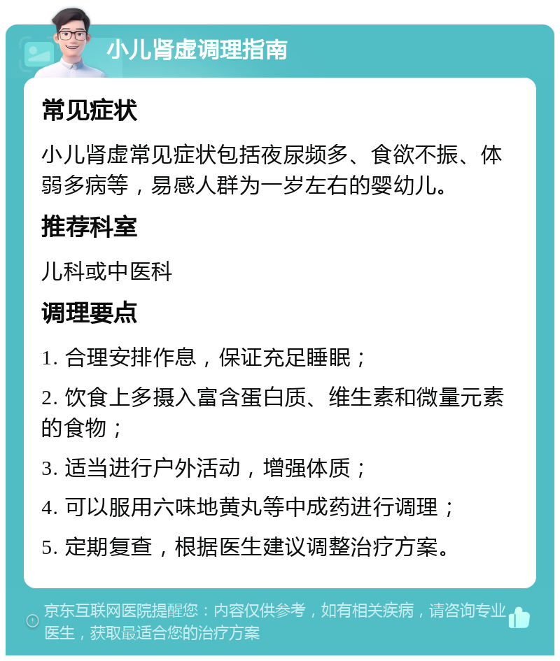 小儿肾虚调理指南 常见症状 小儿肾虚常见症状包括夜尿频多、食欲不振、体弱多病等，易感人群为一岁左右的婴幼儿。 推荐科室 儿科或中医科 调理要点 1. 合理安排作息，保证充足睡眠； 2. 饮食上多摄入富含蛋白质、维生素和微量元素的食物； 3. 适当进行户外活动，增强体质； 4. 可以服用六味地黄丸等中成药进行调理； 5. 定期复查，根据医生建议调整治疗方案。