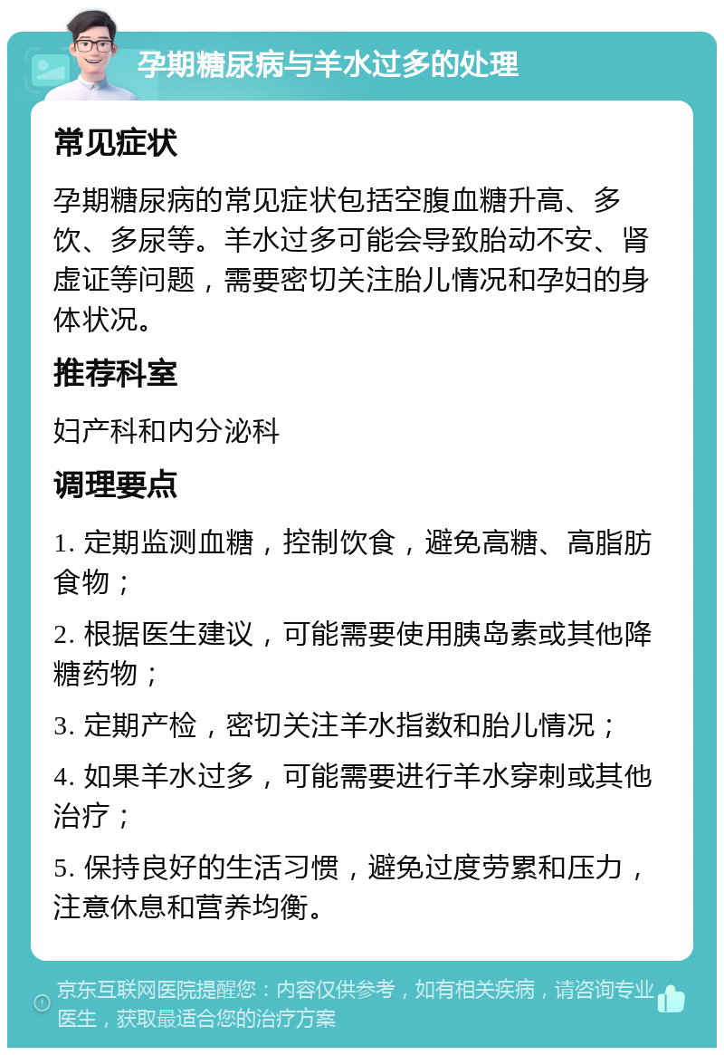 孕期糖尿病与羊水过多的处理 常见症状 孕期糖尿病的常见症状包括空腹血糖升高、多饮、多尿等。羊水过多可能会导致胎动不安、肾虚证等问题，需要密切关注胎儿情况和孕妇的身体状况。 推荐科室 妇产科和内分泌科 调理要点 1. 定期监测血糖，控制饮食，避免高糖、高脂肪食物； 2. 根据医生建议，可能需要使用胰岛素或其他降糖药物； 3. 定期产检，密切关注羊水指数和胎儿情况； 4. 如果羊水过多，可能需要进行羊水穿刺或其他治疗； 5. 保持良好的生活习惯，避免过度劳累和压力，注意休息和营养均衡。