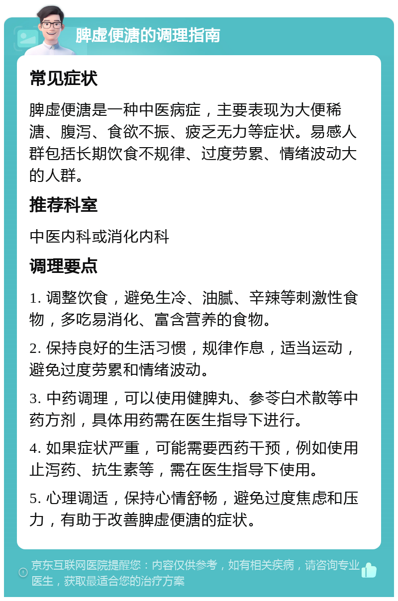 脾虚便溏的调理指南 常见症状 脾虚便溏是一种中医病症，主要表现为大便稀溏、腹泻、食欲不振、疲乏无力等症状。易感人群包括长期饮食不规律、过度劳累、情绪波动大的人群。 推荐科室 中医内科或消化内科 调理要点 1. 调整饮食，避免生冷、油腻、辛辣等刺激性食物，多吃易消化、富含营养的食物。 2. 保持良好的生活习惯，规律作息，适当运动，避免过度劳累和情绪波动。 3. 中药调理，可以使用健脾丸、参苓白术散等中药方剂，具体用药需在医生指导下进行。 4. 如果症状严重，可能需要西药干预，例如使用止泻药、抗生素等，需在医生指导下使用。 5. 心理调适，保持心情舒畅，避免过度焦虑和压力，有助于改善脾虚便溏的症状。