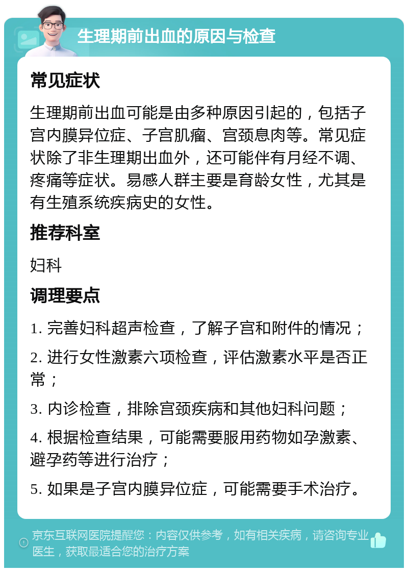 生理期前出血的原因与检查 常见症状 生理期前出血可能是由多种原因引起的，包括子宫内膜异位症、子宫肌瘤、宫颈息肉等。常见症状除了非生理期出血外，还可能伴有月经不调、疼痛等症状。易感人群主要是育龄女性，尤其是有生殖系统疾病史的女性。 推荐科室 妇科 调理要点 1. 完善妇科超声检查，了解子宫和附件的情况； 2. 进行女性激素六项检查，评估激素水平是否正常； 3. 内诊检查，排除宫颈疾病和其他妇科问题； 4. 根据检查结果，可能需要服用药物如孕激素、避孕药等进行治疗； 5. 如果是子宫内膜异位症，可能需要手术治疗。