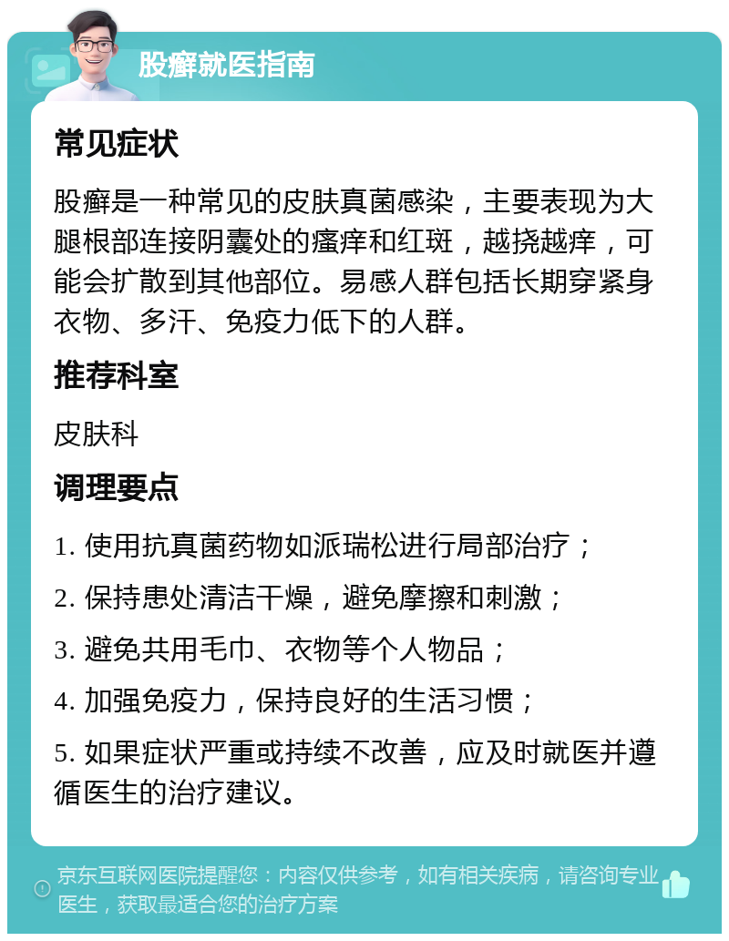 股癣就医指南 常见症状 股癣是一种常见的皮肤真菌感染，主要表现为大腿根部连接阴囊处的瘙痒和红斑，越挠越痒，可能会扩散到其他部位。易感人群包括长期穿紧身衣物、多汗、免疫力低下的人群。 推荐科室 皮肤科 调理要点 1. 使用抗真菌药物如派瑞松进行局部治疗； 2. 保持患处清洁干燥，避免摩擦和刺激； 3. 避免共用毛巾、衣物等个人物品； 4. 加强免疫力，保持良好的生活习惯； 5. 如果症状严重或持续不改善，应及时就医并遵循医生的治疗建议。