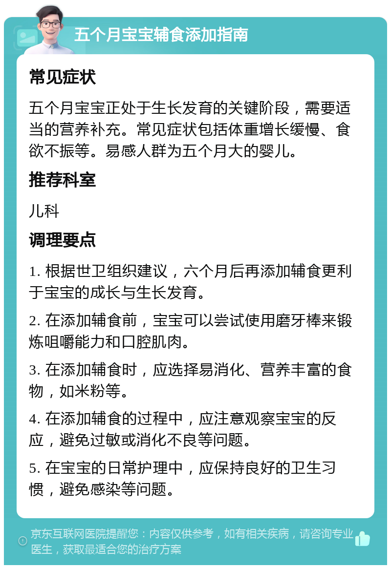 五个月宝宝辅食添加指南 常见症状 五个月宝宝正处于生长发育的关键阶段，需要适当的营养补充。常见症状包括体重增长缓慢、食欲不振等。易感人群为五个月大的婴儿。 推荐科室 儿科 调理要点 1. 根据世卫组织建议，六个月后再添加辅食更利于宝宝的成长与生长发育。 2. 在添加辅食前，宝宝可以尝试使用磨牙棒来锻炼咀嚼能力和口腔肌肉。 3. 在添加辅食时，应选择易消化、营养丰富的食物，如米粉等。 4. 在添加辅食的过程中，应注意观察宝宝的反应，避免过敏或消化不良等问题。 5. 在宝宝的日常护理中，应保持良好的卫生习惯，避免感染等问题。