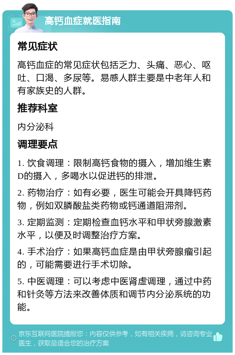 高钙血症就医指南 常见症状 高钙血症的常见症状包括乏力、头痛、恶心、呕吐、口渴、多尿等。易感人群主要是中老年人和有家族史的人群。 推荐科室 内分泌科 调理要点 1. 饮食调理：限制高钙食物的摄入，增加维生素D的摄入，多喝水以促进钙的排泄。 2. 药物治疗：如有必要，医生可能会开具降钙药物，例如双膦酸盐类药物或钙通道阻滞剂。 3. 定期监测：定期检查血钙水平和甲状旁腺激素水平，以便及时调整治疗方案。 4. 手术治疗：如果高钙血症是由甲状旁腺瘤引起的，可能需要进行手术切除。 5. 中医调理：可以考虑中医肾虚调理，通过中药和针灸等方法来改善体质和调节内分泌系统的功能。