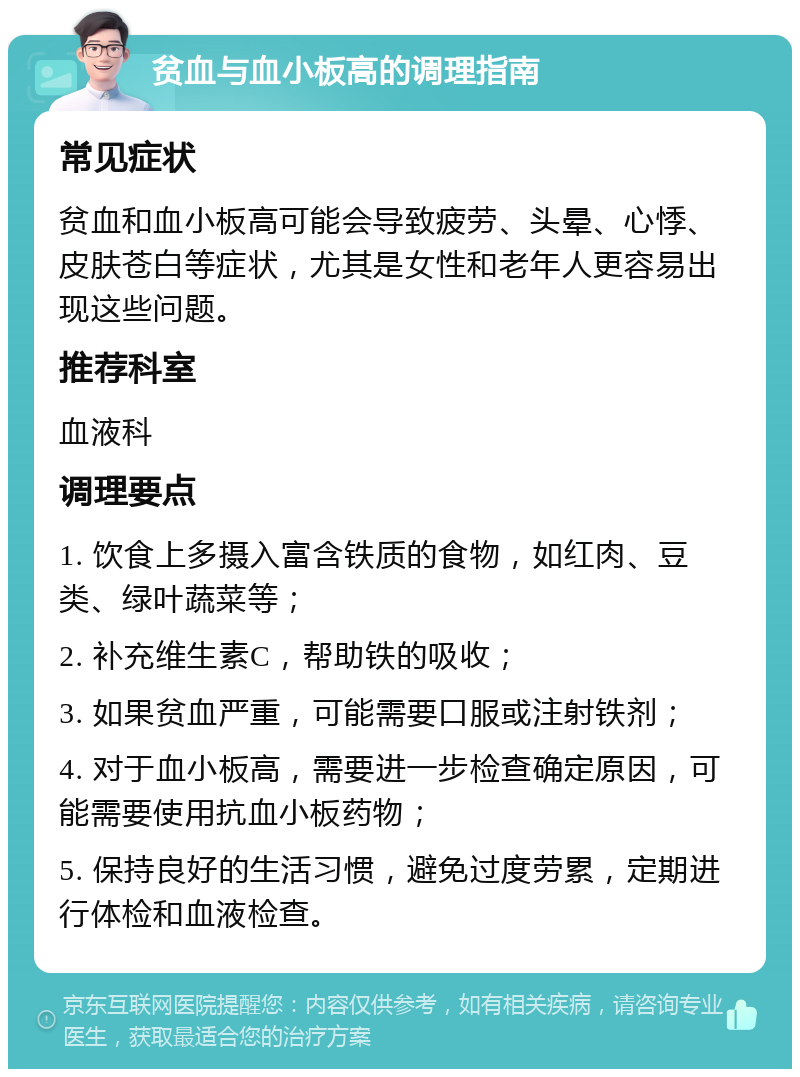 贫血与血小板高的调理指南 常见症状 贫血和血小板高可能会导致疲劳、头晕、心悸、皮肤苍白等症状，尤其是女性和老年人更容易出现这些问题。 推荐科室 血液科 调理要点 1. 饮食上多摄入富含铁质的食物，如红肉、豆类、绿叶蔬菜等； 2. 补充维生素C，帮助铁的吸收； 3. 如果贫血严重，可能需要口服或注射铁剂； 4. 对于血小板高，需要进一步检查确定原因，可能需要使用抗血小板药物； 5. 保持良好的生活习惯，避免过度劳累，定期进行体检和血液检查。