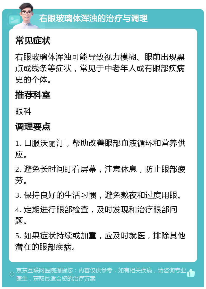 右眼玻璃体浑浊的治疗与调理 常见症状 右眼玻璃体浑浊可能导致视力模糊、眼前出现黑点或线条等症状，常见于中老年人或有眼部疾病史的个体。 推荐科室 眼科 调理要点 1. 口服沃丽汀，帮助改善眼部血液循环和营养供应。 2. 避免长时间盯着屏幕，注意休息，防止眼部疲劳。 3. 保持良好的生活习惯，避免熬夜和过度用眼。 4. 定期进行眼部检查，及时发现和治疗眼部问题。 5. 如果症状持续或加重，应及时就医，排除其他潜在的眼部疾病。