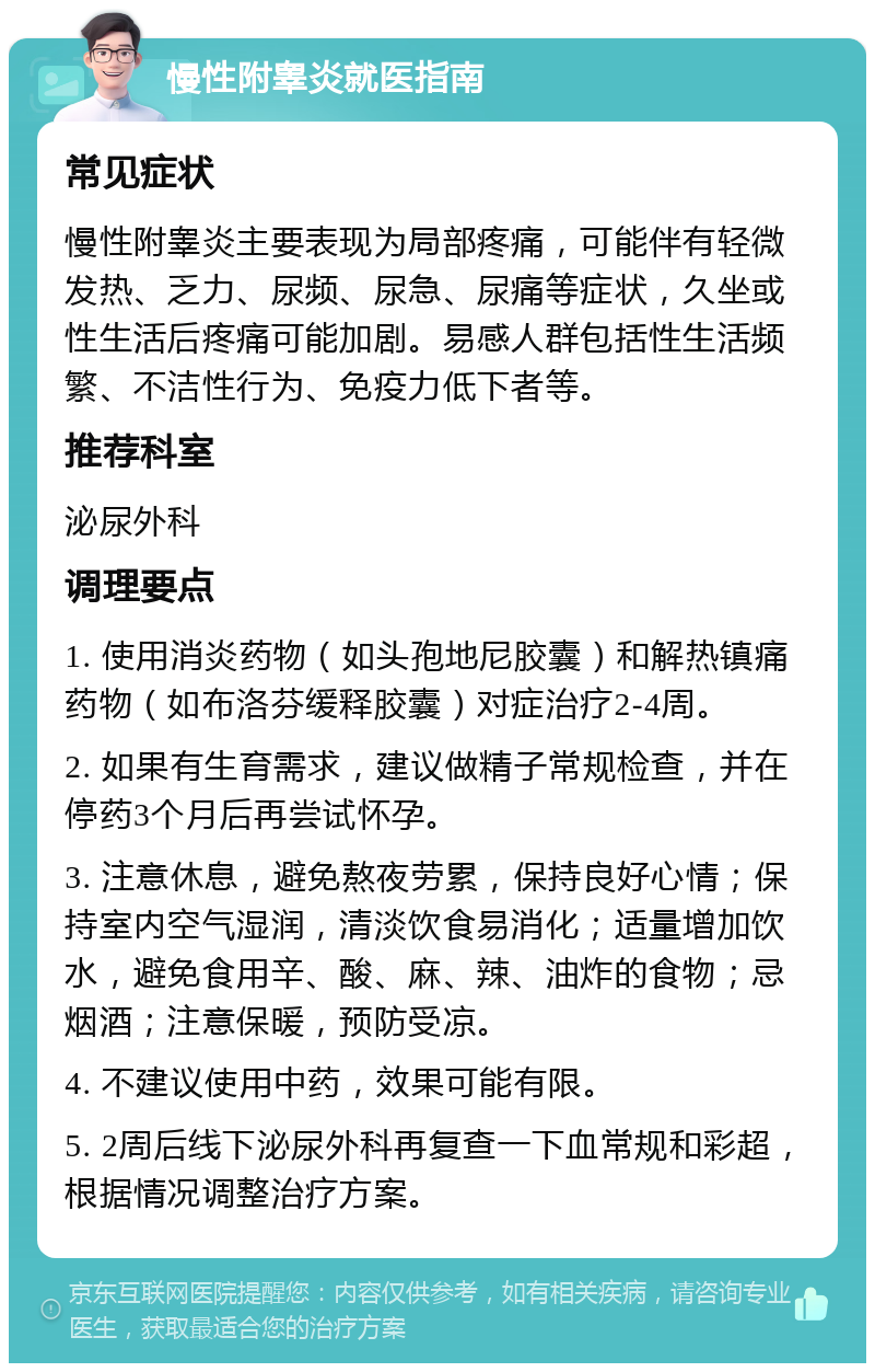 慢性附睾炎就医指南 常见症状 慢性附睾炎主要表现为局部疼痛，可能伴有轻微发热、乏力、尿频、尿急、尿痛等症状，久坐或性生活后疼痛可能加剧。易感人群包括性生活频繁、不洁性行为、免疫力低下者等。 推荐科室 泌尿外科 调理要点 1. 使用消炎药物（如头孢地尼胶囊）和解热镇痛药物（如布洛芬缓释胶囊）对症治疗2-4周。 2. 如果有生育需求，建议做精子常规检查，并在停药3个月后再尝试怀孕。 3. 注意休息，避免熬夜劳累，保持良好心情；保持室内空气湿润，清淡饮食易消化；适量增加饮水，避免食用辛、酸、麻、辣、油炸的食物；忌烟酒；注意保暖，预防受凉。 4. 不建议使用中药，效果可能有限。 5. 2周后线下泌尿外科再复查一下血常规和彩超，根据情况调整治疗方案。