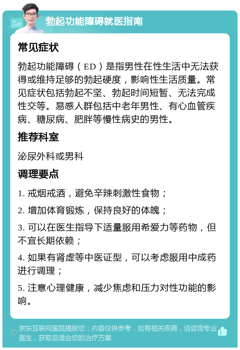 勃起功能障碍就医指南 常见症状 勃起功能障碍（ED）是指男性在性生活中无法获得或维持足够的勃起硬度，影响性生活质量。常见症状包括勃起不坚、勃起时间短暂、无法完成性交等。易感人群包括中老年男性、有心血管疾病、糖尿病、肥胖等慢性病史的男性。 推荐科室 泌尿外科或男科 调理要点 1. 戒烟戒酒，避免辛辣刺激性食物； 2. 增加体育锻炼，保持良好的体魄； 3. 可以在医生指导下适量服用希爱力等药物，但不宜长期依赖； 4. 如果有肾虚等中医证型，可以考虑服用中成药进行调理； 5. 注意心理健康，减少焦虑和压力对性功能的影响。