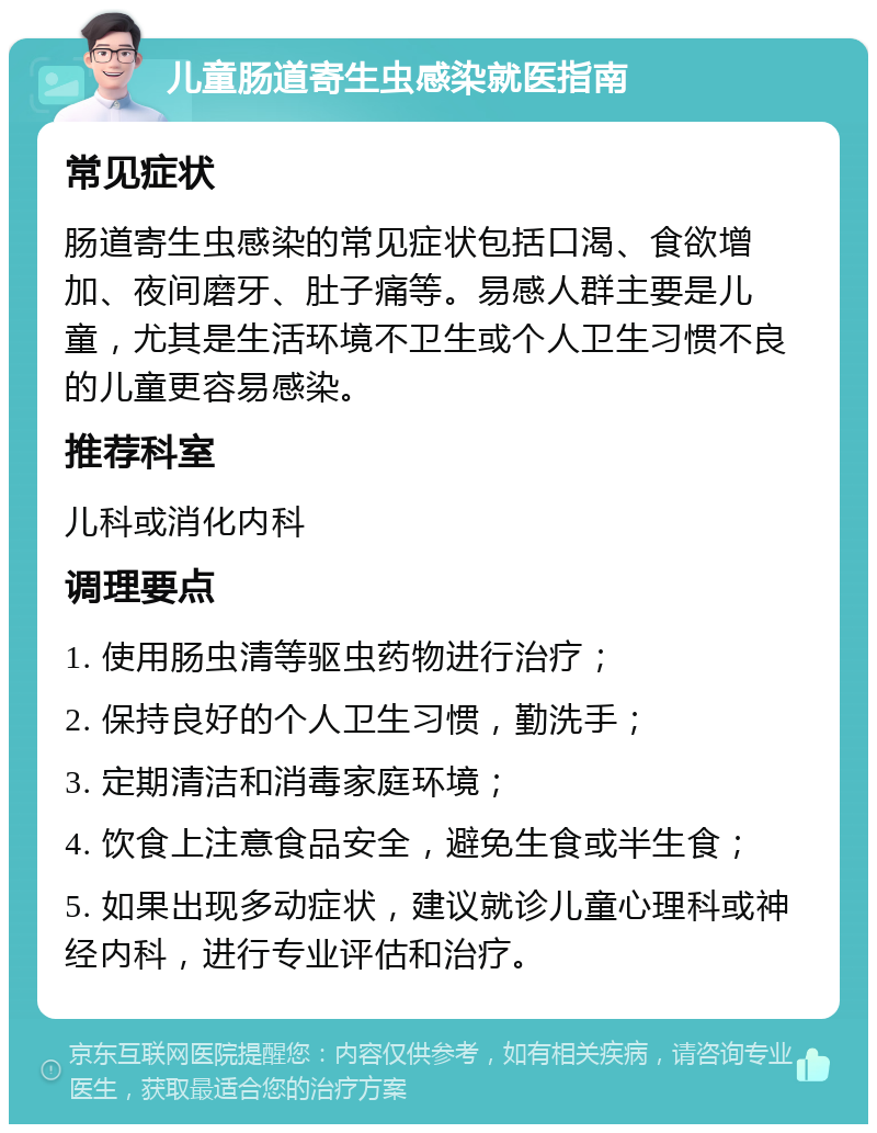 儿童肠道寄生虫感染就医指南 常见症状 肠道寄生虫感染的常见症状包括口渴、食欲增加、夜间磨牙、肚子痛等。易感人群主要是儿童，尤其是生活环境不卫生或个人卫生习惯不良的儿童更容易感染。 推荐科室 儿科或消化内科 调理要点 1. 使用肠虫清等驱虫药物进行治疗； 2. 保持良好的个人卫生习惯，勤洗手； 3. 定期清洁和消毒家庭环境； 4. 饮食上注意食品安全，避免生食或半生食； 5. 如果出现多动症状，建议就诊儿童心理科或神经内科，进行专业评估和治疗。