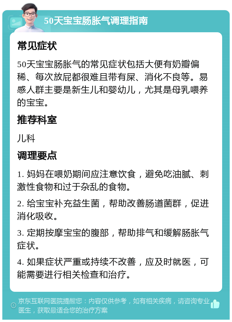 50天宝宝肠胀气调理指南 常见症状 50天宝宝肠胀气的常见症状包括大便有奶瓣偏稀、每次放屁都很难且带有屎、消化不良等。易感人群主要是新生儿和婴幼儿，尤其是母乳喂养的宝宝。 推荐科室 儿科 调理要点 1. 妈妈在喂奶期间应注意饮食，避免吃油腻、刺激性食物和过于杂乱的食物。 2. 给宝宝补充益生菌，帮助改善肠道菌群，促进消化吸收。 3. 定期按摩宝宝的腹部，帮助排气和缓解肠胀气症状。 4. 如果症状严重或持续不改善，应及时就医，可能需要进行相关检查和治疗。