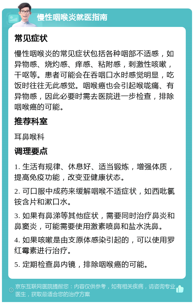 慢性咽喉炎就医指南 常见症状 慢性咽喉炎的常见症状包括各种咽部不适感，如异物感、烧灼感、痒感、粘附感，刺激性咳嗽，干呕等。患者可能会在吞咽口水时感觉明显，吃饭时往往无此感觉。咽喉癌也会引起喉咙痛、有异物感，因此必要时需去医院进一步检查，排除咽喉癌的可能。 推荐科室 耳鼻喉科 调理要点 1. 生活有规律、休息好、适当锻炼，增强体质，提高免疫功能，改变亚健康状态。 2. 可口服中成药来缓解咽喉不适症状，如西吡氯铵含片和漱口水。 3. 如果有鼻涕等其他症状，需要同时治疗鼻炎和鼻窦炎，可能需要使用激素喷鼻和盐水洗鼻。 4. 如果咳嗽是由支原体感染引起的，可以使用罗红霉素进行治疗。 5. 定期检查鼻内镜，排除咽喉癌的可能。