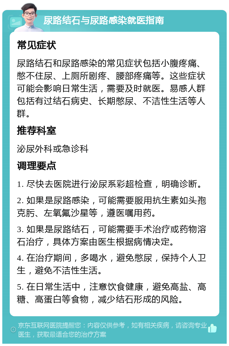 尿路结石与尿路感染就医指南 常见症状 尿路结石和尿路感染的常见症状包括小腹疼痛、憋不住尿、上厕所剧疼、腰部疼痛等。这些症状可能会影响日常生活，需要及时就医。易感人群包括有过结石病史、长期憋尿、不洁性生活等人群。 推荐科室 泌尿外科或急诊科 调理要点 1. 尽快去医院进行泌尿系彩超检查，明确诊断。 2. 如果是尿路感染，可能需要服用抗生素如头孢克肟、左氧氟沙星等，遵医嘱用药。 3. 如果是尿路结石，可能需要手术治疗或药物溶石治疗，具体方案由医生根据病情决定。 4. 在治疗期间，多喝水，避免憋尿，保持个人卫生，避免不洁性生活。 5. 在日常生活中，注意饮食健康，避免高盐、高糖、高蛋白等食物，减少结石形成的风险。