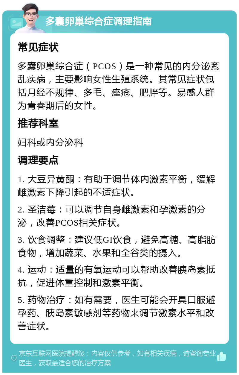 多囊卵巢综合症调理指南 常见症状 多囊卵巢综合症（PCOS）是一种常见的内分泌紊乱疾病，主要影响女性生殖系统。其常见症状包括月经不规律、多毛、痤疮、肥胖等。易感人群为青春期后的女性。 推荐科室 妇科或内分泌科 调理要点 1. 大豆异黄酮：有助于调节体内激素平衡，缓解雌激素下降引起的不适症状。 2. 圣洁莓：可以调节自身雌激素和孕激素的分泌，改善PCOS相关症状。 3. 饮食调整：建议低GI饮食，避免高糖、高脂肪食物，增加蔬菜、水果和全谷类的摄入。 4. 运动：适量的有氧运动可以帮助改善胰岛素抵抗，促进体重控制和激素平衡。 5. 药物治疗：如有需要，医生可能会开具口服避孕药、胰岛素敏感剂等药物来调节激素水平和改善症状。