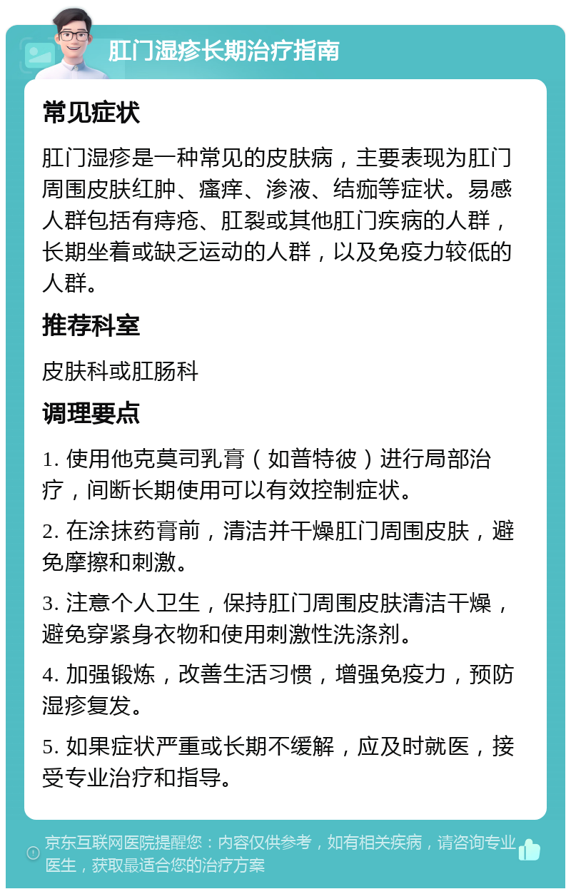 肛门湿疹长期治疗指南 常见症状 肛门湿疹是一种常见的皮肤病，主要表现为肛门周围皮肤红肿、瘙痒、渗液、结痂等症状。易感人群包括有痔疮、肛裂或其他肛门疾病的人群，长期坐着或缺乏运动的人群，以及免疫力较低的人群。 推荐科室 皮肤科或肛肠科 调理要点 1. 使用他克莫司乳膏（如普特彼）进行局部治疗，间断长期使用可以有效控制症状。 2. 在涂抹药膏前，清洁并干燥肛门周围皮肤，避免摩擦和刺激。 3. 注意个人卫生，保持肛门周围皮肤清洁干燥，避免穿紧身衣物和使用刺激性洗涤剂。 4. 加强锻炼，改善生活习惯，增强免疫力，预防湿疹复发。 5. 如果症状严重或长期不缓解，应及时就医，接受专业治疗和指导。