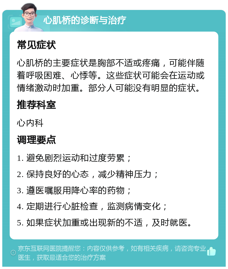 心肌桥的诊断与治疗 常见症状 心肌桥的主要症状是胸部不适或疼痛，可能伴随着呼吸困难、心悸等。这些症状可能会在运动或情绪激动时加重。部分人可能没有明显的症状。 推荐科室 心内科 调理要点 1. 避免剧烈运动和过度劳累； 2. 保持良好的心态，减少精神压力； 3. 遵医嘱服用降心率的药物； 4. 定期进行心脏检查，监测病情变化； 5. 如果症状加重或出现新的不适，及时就医。