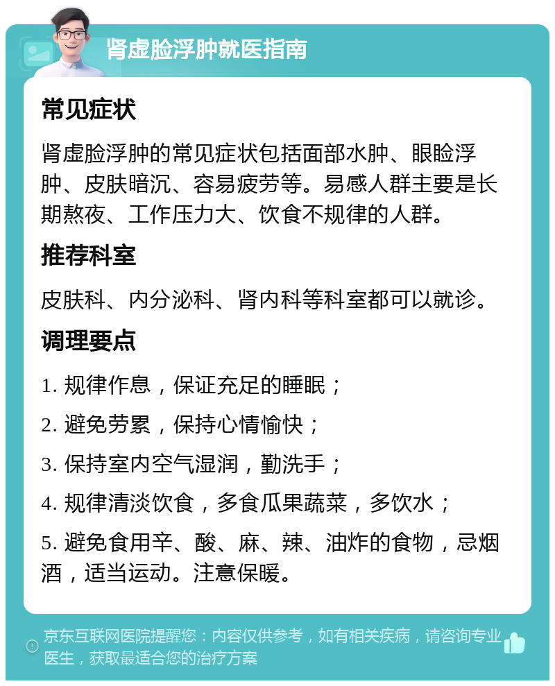 肾虚脸浮肿就医指南 常见症状 肾虚脸浮肿的常见症状包括面部水肿、眼睑浮肿、皮肤暗沉、容易疲劳等。易感人群主要是长期熬夜、工作压力大、饮食不规律的人群。 推荐科室 皮肤科、内分泌科、肾内科等科室都可以就诊。 调理要点 1. 规律作息，保证充足的睡眠； 2. 避免劳累，保持心情愉快； 3. 保持室内空气湿润，勤洗手； 4. 规律清淡饮食，多食瓜果蔬菜，多饮水； 5. 避免食用辛、酸、麻、辣、油炸的食物，忌烟酒，适当运动。注意保暖。