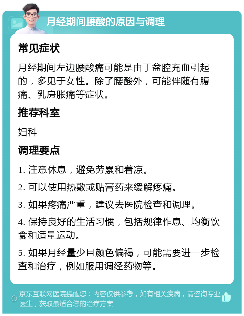 月经期间腰酸的原因与调理 常见症状 月经期间左边腰酸痛可能是由于盆腔充血引起的，多见于女性。除了腰酸外，可能伴随有腹痛、乳房胀痛等症状。 推荐科室 妇科 调理要点 1. 注意休息，避免劳累和着凉。 2. 可以使用热敷或贴膏药来缓解疼痛。 3. 如果疼痛严重，建议去医院检查和调理。 4. 保持良好的生活习惯，包括规律作息、均衡饮食和适量运动。 5. 如果月经量少且颜色偏褐，可能需要进一步检查和治疗，例如服用调经药物等。