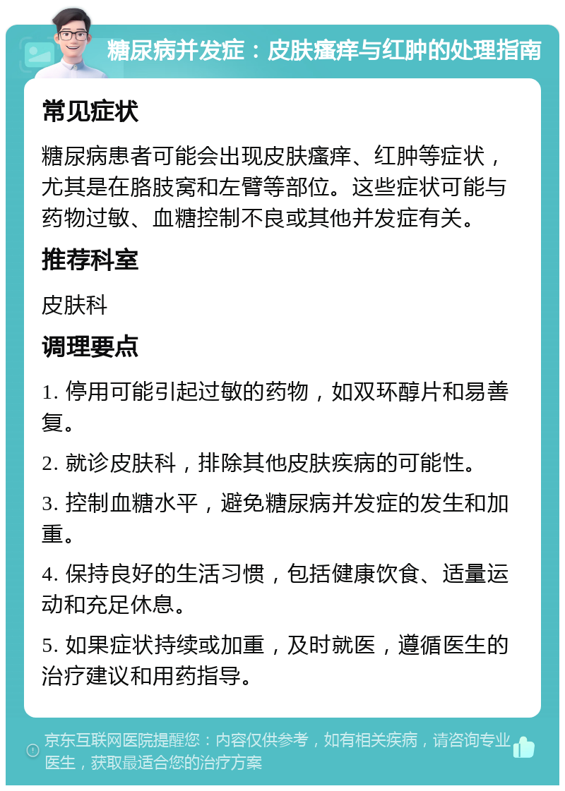 糖尿病并发症：皮肤瘙痒与红肿的处理指南 常见症状 糖尿病患者可能会出现皮肤瘙痒、红肿等症状，尤其是在胳肢窝和左臂等部位。这些症状可能与药物过敏、血糖控制不良或其他并发症有关。 推荐科室 皮肤科 调理要点 1. 停用可能引起过敏的药物，如双环醇片和易善复。 2. 就诊皮肤科，排除其他皮肤疾病的可能性。 3. 控制血糖水平，避免糖尿病并发症的发生和加重。 4. 保持良好的生活习惯，包括健康饮食、适量运动和充足休息。 5. 如果症状持续或加重，及时就医，遵循医生的治疗建议和用药指导。