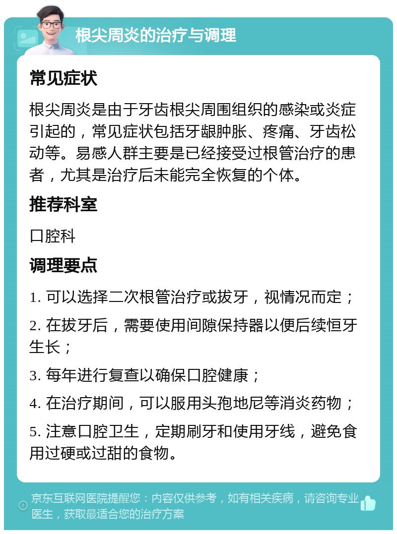 根尖周炎的治疗与调理 常见症状 根尖周炎是由于牙齿根尖周围组织的感染或炎症引起的，常见症状包括牙龈肿胀、疼痛、牙齿松动等。易感人群主要是已经接受过根管治疗的患者，尤其是治疗后未能完全恢复的个体。 推荐科室 口腔科 调理要点 1. 可以选择二次根管治疗或拔牙，视情况而定； 2. 在拔牙后，需要使用间隙保持器以便后续恒牙生长； 3. 每年进行复查以确保口腔健康； 4. 在治疗期间，可以服用头孢地尼等消炎药物； 5. 注意口腔卫生，定期刷牙和使用牙线，避免食用过硬或过甜的食物。