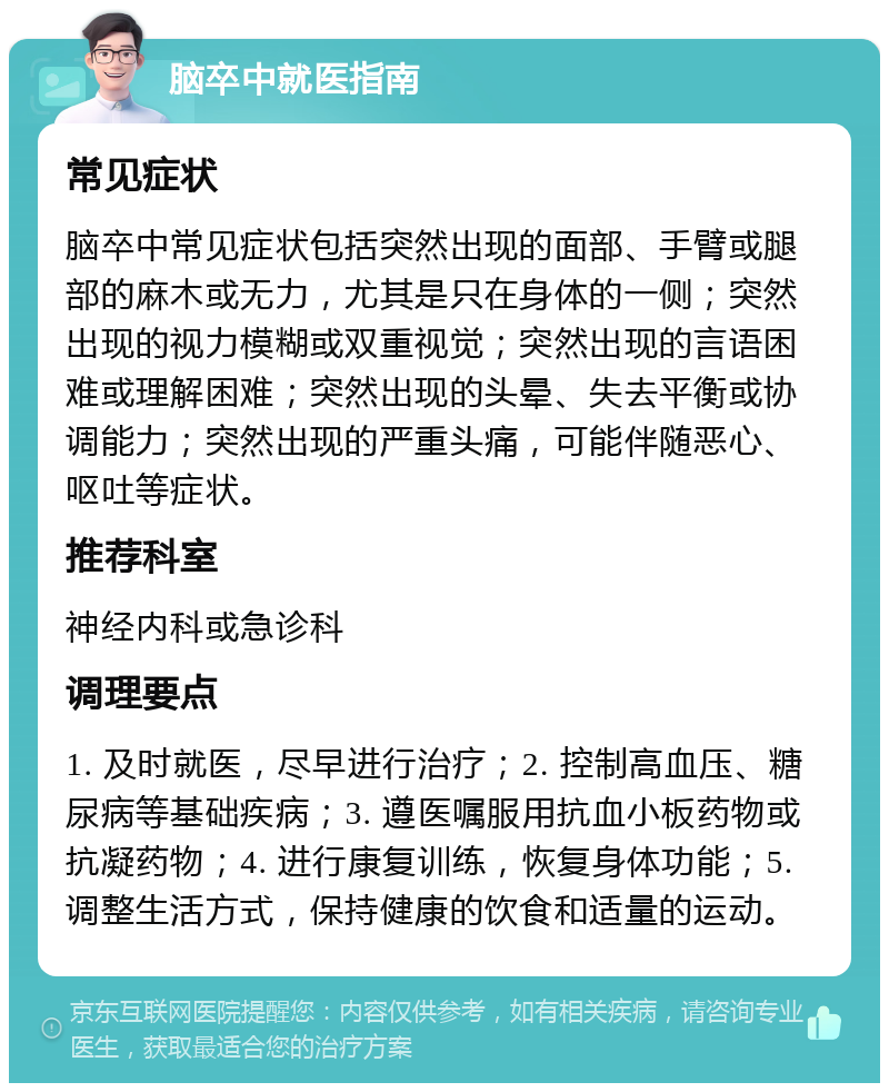 脑卒中就医指南 常见症状 脑卒中常见症状包括突然出现的面部、手臂或腿部的麻木或无力，尤其是只在身体的一侧；突然出现的视力模糊或双重视觉；突然出现的言语困难或理解困难；突然出现的头晕、失去平衡或协调能力；突然出现的严重头痛，可能伴随恶心、呕吐等症状。 推荐科室 神经内科或急诊科 调理要点 1. 及时就医，尽早进行治疗；2. 控制高血压、糖尿病等基础疾病；3. 遵医嘱服用抗血小板药物或抗凝药物；4. 进行康复训练，恢复身体功能；5. 调整生活方式，保持健康的饮食和适量的运动。