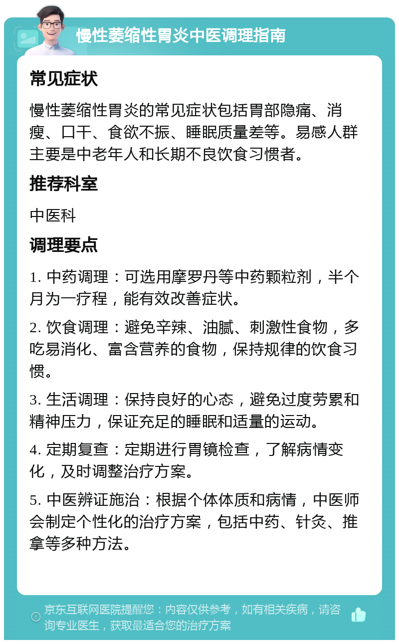 慢性萎缩性胃炎中医调理指南 常见症状 慢性萎缩性胃炎的常见症状包括胃部隐痛、消瘦、口干、食欲不振、睡眠质量差等。易感人群主要是中老年人和长期不良饮食习惯者。 推荐科室 中医科 调理要点 1. 中药调理：可选用摩罗丹等中药颗粒剂，半个月为一疗程，能有效改善症状。 2. 饮食调理：避免辛辣、油腻、刺激性食物，多吃易消化、富含营养的食物，保持规律的饮食习惯。 3. 生活调理：保持良好的心态，避免过度劳累和精神压力，保证充足的睡眠和适量的运动。 4. 定期复查：定期进行胃镜检查，了解病情变化，及时调整治疗方案。 5. 中医辨证施治：根据个体体质和病情，中医师会制定个性化的治疗方案，包括中药、针灸、推拿等多种方法。