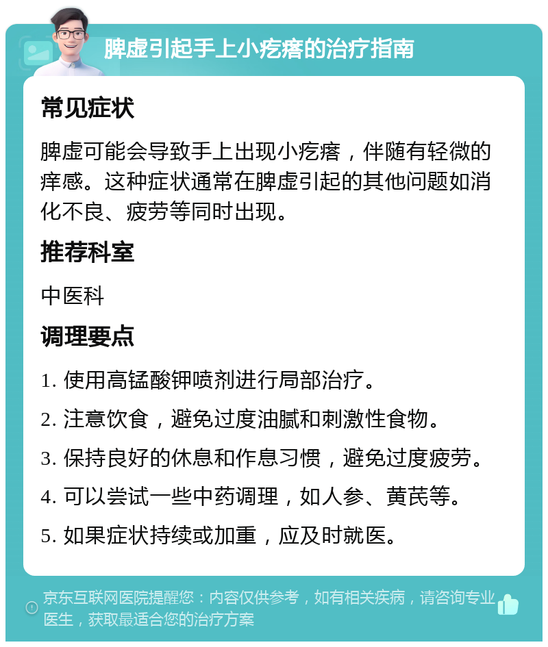 脾虚引起手上小疙瘩的治疗指南 常见症状 脾虚可能会导致手上出现小疙瘩，伴随有轻微的痒感。这种症状通常在脾虚引起的其他问题如消化不良、疲劳等同时出现。 推荐科室 中医科 调理要点 1. 使用高锰酸钾喷剂进行局部治疗。 2. 注意饮食，避免过度油腻和刺激性食物。 3. 保持良好的休息和作息习惯，避免过度疲劳。 4. 可以尝试一些中药调理，如人参、黄芪等。 5. 如果症状持续或加重，应及时就医。