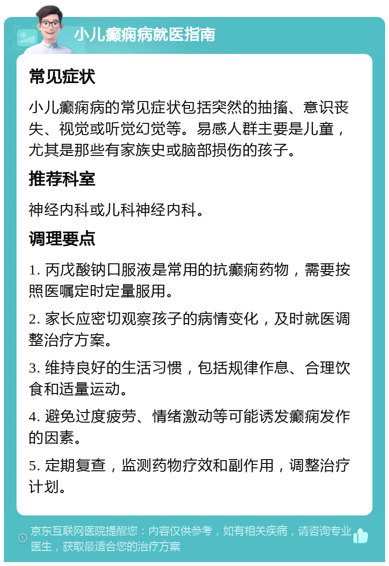 小儿癫痫病就医指南 常见症状 小儿癫痫病的常见症状包括突然的抽搐、意识丧失、视觉或听觉幻觉等。易感人群主要是儿童，尤其是那些有家族史或脑部损伤的孩子。 推荐科室 神经内科或儿科神经内科。 调理要点 1. 丙戊酸钠口服液是常用的抗癫痫药物，需要按照医嘱定时定量服用。 2. 家长应密切观察孩子的病情变化，及时就医调整治疗方案。 3. 维持良好的生活习惯，包括规律作息、合理饮食和适量运动。 4. 避免过度疲劳、情绪激动等可能诱发癫痫发作的因素。 5. 定期复查，监测药物疗效和副作用，调整治疗计划。