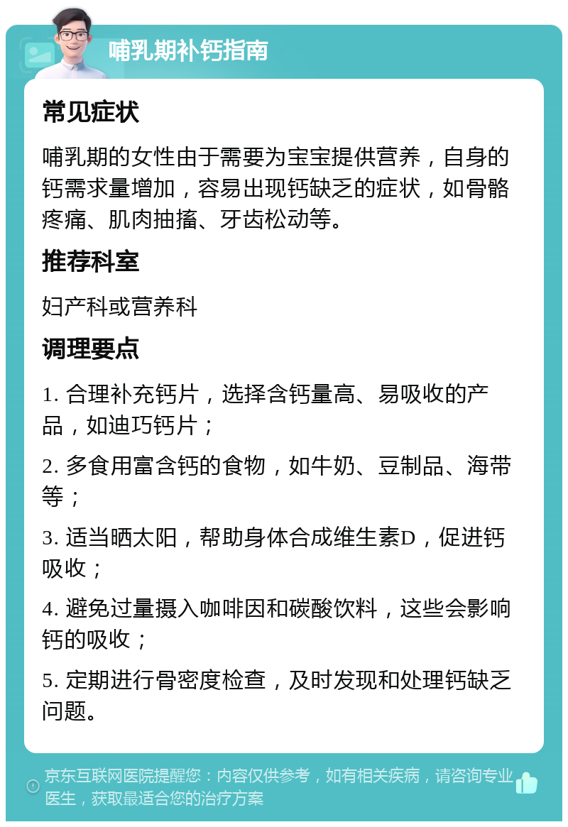 哺乳期补钙指南 常见症状 哺乳期的女性由于需要为宝宝提供营养，自身的钙需求量增加，容易出现钙缺乏的症状，如骨骼疼痛、肌肉抽搐、牙齿松动等。 推荐科室 妇产科或营养科 调理要点 1. 合理补充钙片，选择含钙量高、易吸收的产品，如迪巧钙片； 2. 多食用富含钙的食物，如牛奶、豆制品、海带等； 3. 适当晒太阳，帮助身体合成维生素D，促进钙吸收； 4. 避免过量摄入咖啡因和碳酸饮料，这些会影响钙的吸收； 5. 定期进行骨密度检查，及时发现和处理钙缺乏问题。