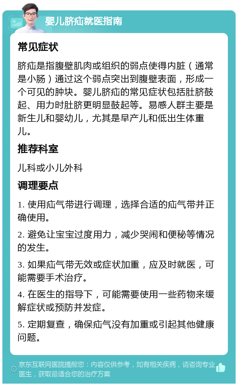 婴儿脐疝就医指南 常见症状 脐疝是指腹壁肌肉或组织的弱点使得内脏（通常是小肠）通过这个弱点突出到腹壁表面，形成一个可见的肿块。婴儿脐疝的常见症状包括肚脐鼓起、用力时肚脐更明显鼓起等。易感人群主要是新生儿和婴幼儿，尤其是早产儿和低出生体重儿。 推荐科室 儿科或小儿外科 调理要点 1. 使用疝气带进行调理，选择合适的疝气带并正确使用。 2. 避免让宝宝过度用力，减少哭闹和便秘等情况的发生。 3. 如果疝气带无效或症状加重，应及时就医，可能需要手术治疗。 4. 在医生的指导下，可能需要使用一些药物来缓解症状或预防并发症。 5. 定期复查，确保疝气没有加重或引起其他健康问题。