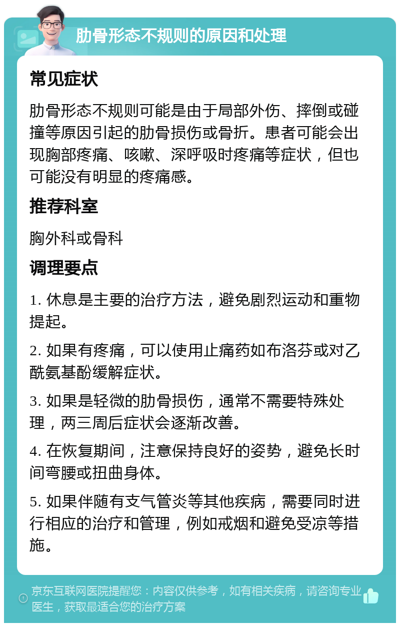 肋骨形态不规则的原因和处理 常见症状 肋骨形态不规则可能是由于局部外伤、摔倒或碰撞等原因引起的肋骨损伤或骨折。患者可能会出现胸部疼痛、咳嗽、深呼吸时疼痛等症状，但也可能没有明显的疼痛感。 推荐科室 胸外科或骨科 调理要点 1. 休息是主要的治疗方法，避免剧烈运动和重物提起。 2. 如果有疼痛，可以使用止痛药如布洛芬或对乙酰氨基酚缓解症状。 3. 如果是轻微的肋骨损伤，通常不需要特殊处理，两三周后症状会逐渐改善。 4. 在恢复期间，注意保持良好的姿势，避免长时间弯腰或扭曲身体。 5. 如果伴随有支气管炎等其他疾病，需要同时进行相应的治疗和管理，例如戒烟和避免受凉等措施。