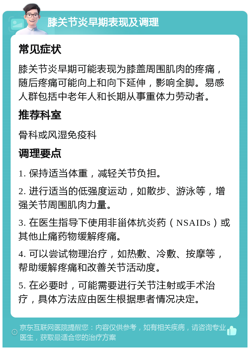 膝关节炎早期表现及调理 常见症状 膝关节炎早期可能表现为膝盖周围肌肉的疼痛，随后疼痛可能向上和向下延伸，影响全脚。易感人群包括中老年人和长期从事重体力劳动者。 推荐科室 骨科或风湿免疫科 调理要点 1. 保持适当体重，减轻关节负担。 2. 进行适当的低强度运动，如散步、游泳等，增强关节周围肌肉力量。 3. 在医生指导下使用非甾体抗炎药（NSAIDs）或其他止痛药物缓解疼痛。 4. 可以尝试物理治疗，如热敷、冷敷、按摩等，帮助缓解疼痛和改善关节活动度。 5. 在必要时，可能需要进行关节注射或手术治疗，具体方法应由医生根据患者情况决定。