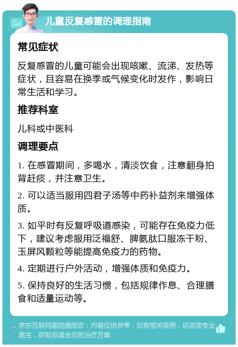 儿童反复感冒的调理指南 常见症状 反复感冒的儿童可能会出现咳嗽、流涕、发热等症状，且容易在换季或气候变化时发作，影响日常生活和学习。 推荐科室 儿科或中医科 调理要点 1. 在感冒期间，多喝水，清淡饮食，注意翻身拍背赶痰，并注意卫生。 2. 可以适当服用四君子汤等中药补益剂来增强体质。 3. 如平时有反复呼吸道感染，可能存在免疫力低下，建议考虑服用泛福舒、脾氨肽口服冻干粉、玉屏风颗粒等能提高免疫力的药物。 4. 定期进行户外活动，增强体质和免疫力。 5. 保持良好的生活习惯，包括规律作息、合理膳食和适量运动等。