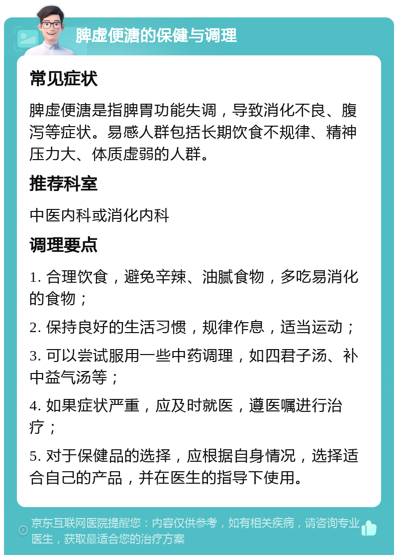 脾虚便溏的保健与调理 常见症状 脾虚便溏是指脾胃功能失调，导致消化不良、腹泻等症状。易感人群包括长期饮食不规律、精神压力大、体质虚弱的人群。 推荐科室 中医内科或消化内科 调理要点 1. 合理饮食，避免辛辣、油腻食物，多吃易消化的食物； 2. 保持良好的生活习惯，规律作息，适当运动； 3. 可以尝试服用一些中药调理，如四君子汤、补中益气汤等； 4. 如果症状严重，应及时就医，遵医嘱进行治疗； 5. 对于保健品的选择，应根据自身情况，选择适合自己的产品，并在医生的指导下使用。