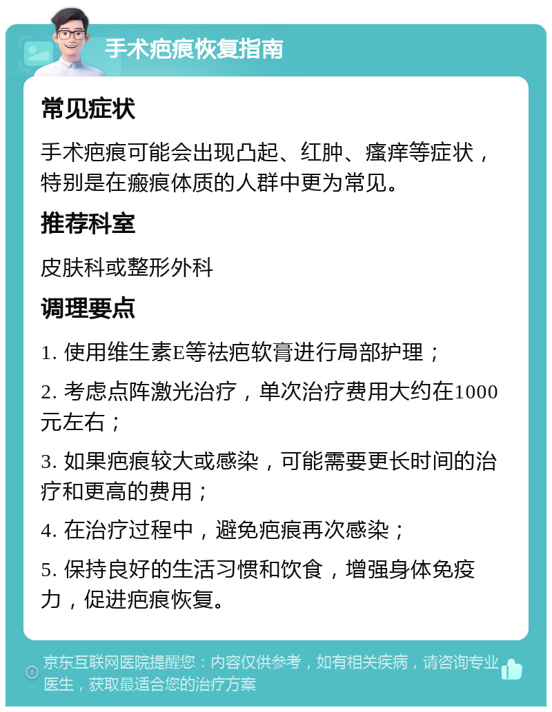 手术疤痕恢复指南 常见症状 手术疤痕可能会出现凸起、红肿、瘙痒等症状，特别是在瘢痕体质的人群中更为常见。 推荐科室 皮肤科或整形外科 调理要点 1. 使用维生素E等祛疤软膏进行局部护理； 2. 考虑点阵激光治疗，单次治疗费用大约在1000元左右； 3. 如果疤痕较大或感染，可能需要更长时间的治疗和更高的费用； 4. 在治疗过程中，避免疤痕再次感染； 5. 保持良好的生活习惯和饮食，增强身体免疫力，促进疤痕恢复。