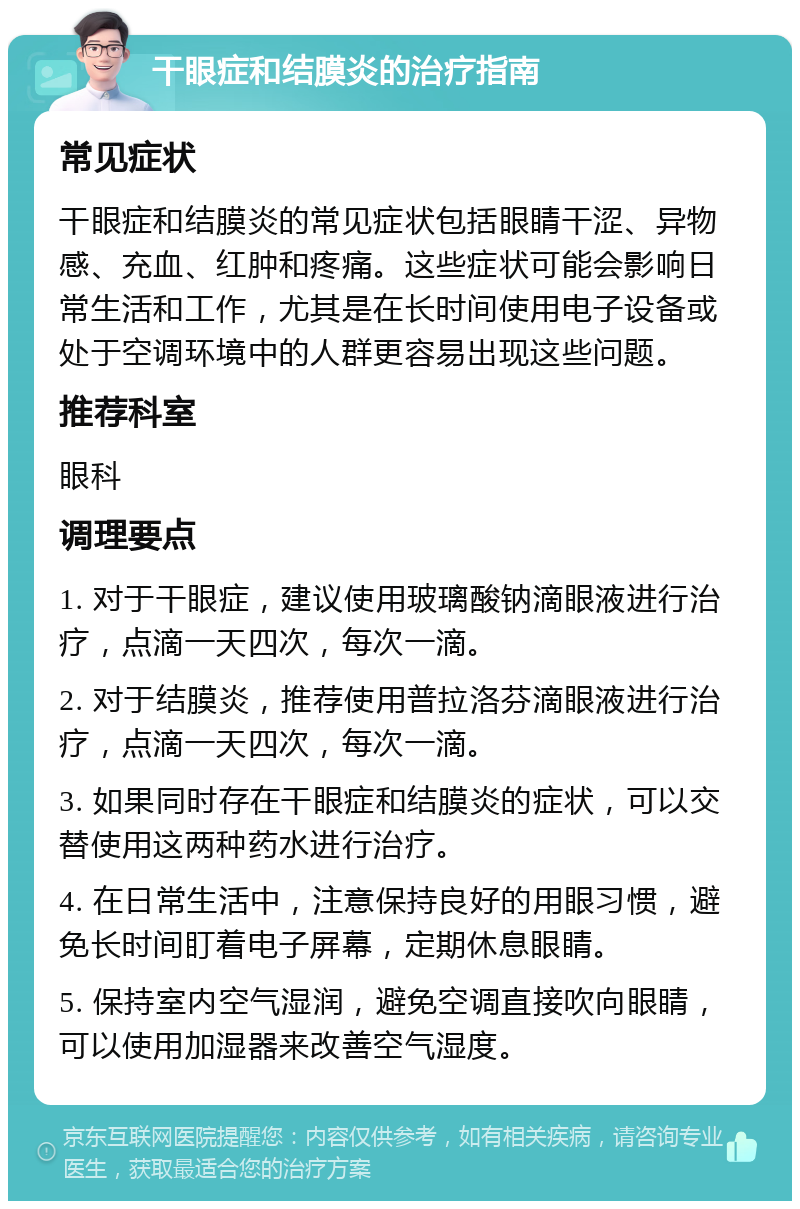 干眼症和结膜炎的治疗指南 常见症状 干眼症和结膜炎的常见症状包括眼睛干涩、异物感、充血、红肿和疼痛。这些症状可能会影响日常生活和工作，尤其是在长时间使用电子设备或处于空调环境中的人群更容易出现这些问题。 推荐科室 眼科 调理要点 1. 对于干眼症，建议使用玻璃酸钠滴眼液进行治疗，点滴一天四次，每次一滴。 2. 对于结膜炎，推荐使用普拉洛芬滴眼液进行治疗，点滴一天四次，每次一滴。 3. 如果同时存在干眼症和结膜炎的症状，可以交替使用这两种药水进行治疗。 4. 在日常生活中，注意保持良好的用眼习惯，避免长时间盯着电子屏幕，定期休息眼睛。 5. 保持室内空气湿润，避免空调直接吹向眼睛，可以使用加湿器来改善空气湿度。