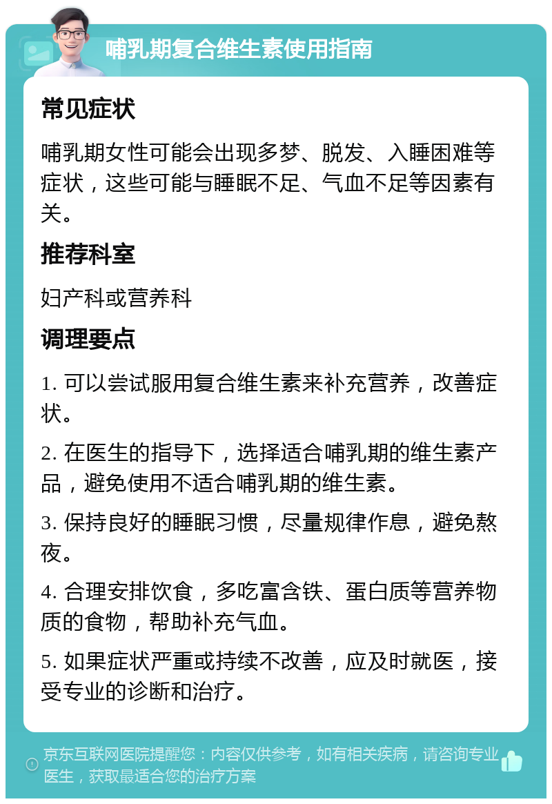 哺乳期复合维生素使用指南 常见症状 哺乳期女性可能会出现多梦、脱发、入睡困难等症状，这些可能与睡眠不足、气血不足等因素有关。 推荐科室 妇产科或营养科 调理要点 1. 可以尝试服用复合维生素来补充营养，改善症状。 2. 在医生的指导下，选择适合哺乳期的维生素产品，避免使用不适合哺乳期的维生素。 3. 保持良好的睡眠习惯，尽量规律作息，避免熬夜。 4. 合理安排饮食，多吃富含铁、蛋白质等营养物质的食物，帮助补充气血。 5. 如果症状严重或持续不改善，应及时就医，接受专业的诊断和治疗。