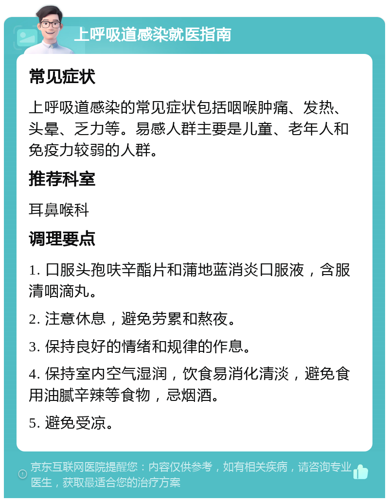 上呼吸道感染就医指南 常见症状 上呼吸道感染的常见症状包括咽喉肿痛、发热、头晕、乏力等。易感人群主要是儿童、老年人和免疫力较弱的人群。 推荐科室 耳鼻喉科 调理要点 1. 口服头孢呋辛酯片和蒲地蓝消炎口服液，含服清咽滴丸。 2. 注意休息，避免劳累和熬夜。 3. 保持良好的情绪和规律的作息。 4. 保持室内空气湿润，饮食易消化清淡，避免食用油腻辛辣等食物，忌烟酒。 5. 避免受凉。