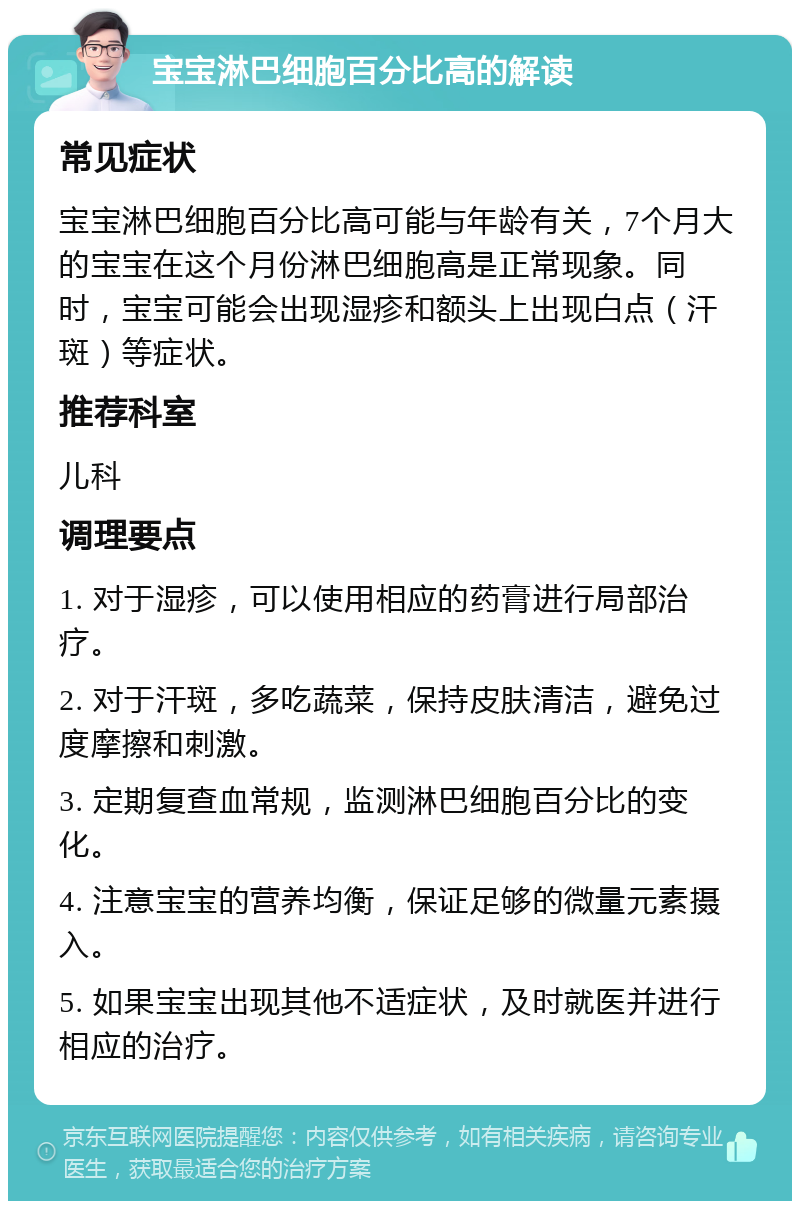 宝宝淋巴细胞百分比高的解读 常见症状 宝宝淋巴细胞百分比高可能与年龄有关，7个月大的宝宝在这个月份淋巴细胞高是正常现象。同时，宝宝可能会出现湿疹和额头上出现白点（汗斑）等症状。 推荐科室 儿科 调理要点 1. 对于湿疹，可以使用相应的药膏进行局部治疗。 2. 对于汗斑，多吃蔬菜，保持皮肤清洁，避免过度摩擦和刺激。 3. 定期复查血常规，监测淋巴细胞百分比的变化。 4. 注意宝宝的营养均衡，保证足够的微量元素摄入。 5. 如果宝宝出现其他不适症状，及时就医并进行相应的治疗。