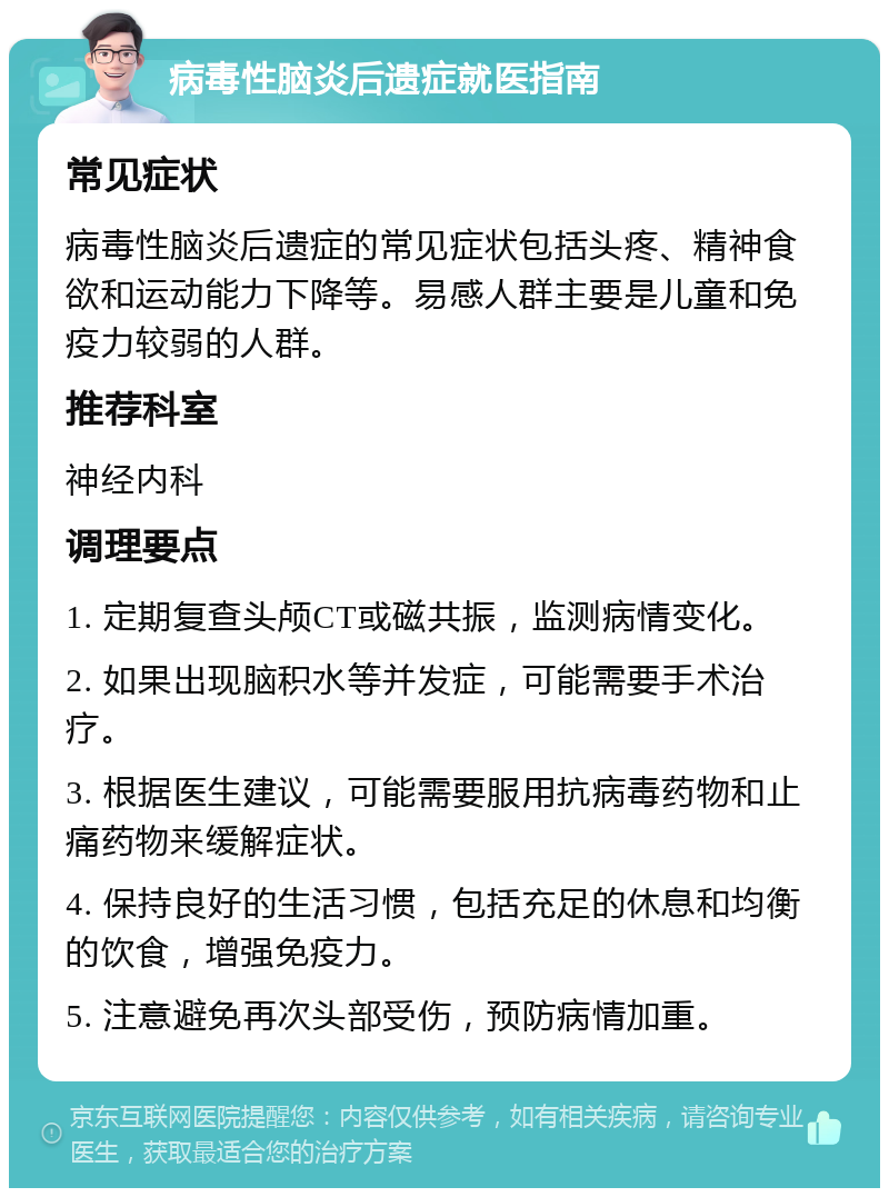 病毒性脑炎后遗症就医指南 常见症状 病毒性脑炎后遗症的常见症状包括头疼、精神食欲和运动能力下降等。易感人群主要是儿童和免疫力较弱的人群。 推荐科室 神经内科 调理要点 1. 定期复查头颅CT或磁共振，监测病情变化。 2. 如果出现脑积水等并发症，可能需要手术治疗。 3. 根据医生建议，可能需要服用抗病毒药物和止痛药物来缓解症状。 4. 保持良好的生活习惯，包括充足的休息和均衡的饮食，增强免疫力。 5. 注意避免再次头部受伤，预防病情加重。