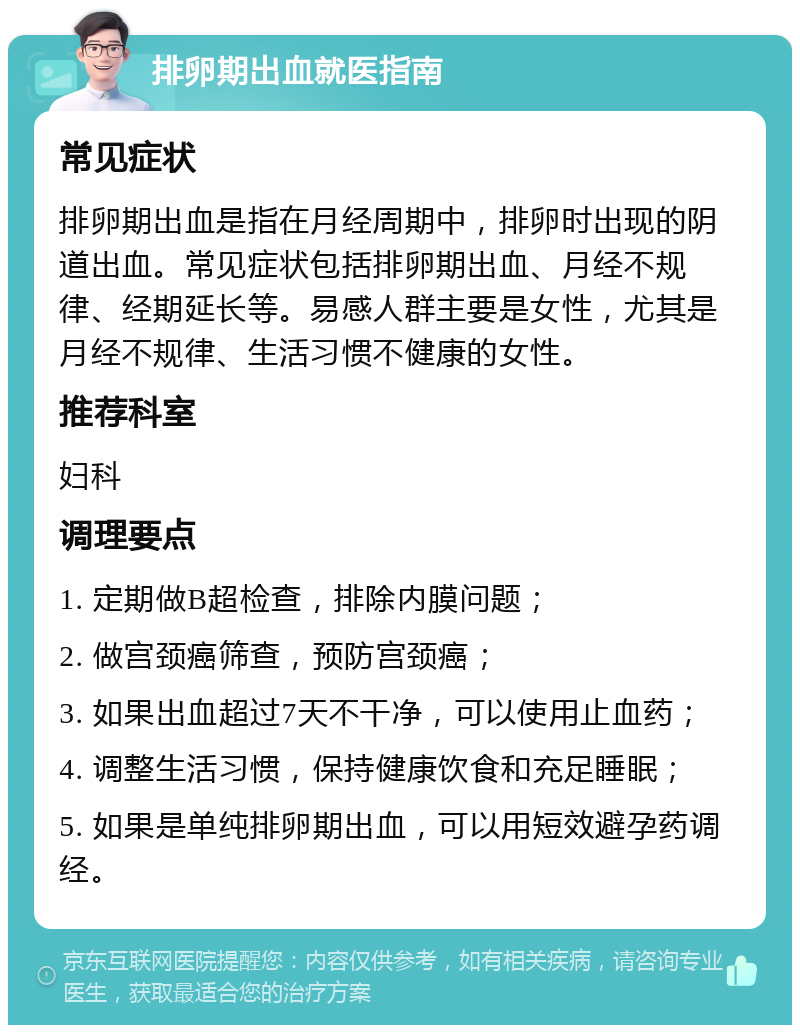 排卵期出血就医指南 常见症状 排卵期出血是指在月经周期中，排卵时出现的阴道出血。常见症状包括排卵期出血、月经不规律、经期延长等。易感人群主要是女性，尤其是月经不规律、生活习惯不健康的女性。 推荐科室 妇科 调理要点 1. 定期做B超检查，排除内膜问题； 2. 做宫颈癌筛查，预防宫颈癌； 3. 如果出血超过7天不干净，可以使用止血药； 4. 调整生活习惯，保持健康饮食和充足睡眠； 5. 如果是单纯排卵期出血，可以用短效避孕药调经。