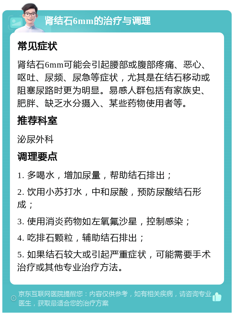 肾结石6mm的治疗与调理 常见症状 肾结石6mm可能会引起腰部或腹部疼痛、恶心、呕吐、尿频、尿急等症状，尤其是在结石移动或阻塞尿路时更为明显。易感人群包括有家族史、肥胖、缺乏水分摄入、某些药物使用者等。 推荐科室 泌尿外科 调理要点 1. 多喝水，增加尿量，帮助结石排出； 2. 饮用小苏打水，中和尿酸，预防尿酸结石形成； 3. 使用消炎药物如左氧氟沙星，控制感染； 4. 吃排石颗粒，辅助结石排出； 5. 如果结石较大或引起严重症状，可能需要手术治疗或其他专业治疗方法。