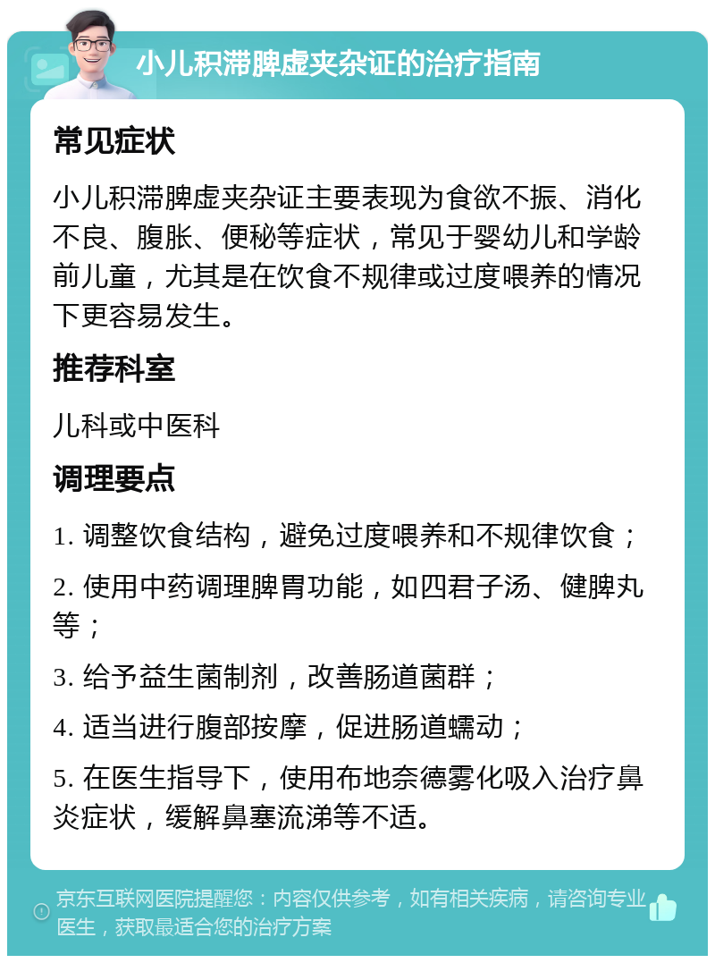 小儿积滞脾虚夹杂证的治疗指南 常见症状 小儿积滞脾虚夹杂证主要表现为食欲不振、消化不良、腹胀、便秘等症状，常见于婴幼儿和学龄前儿童，尤其是在饮食不规律或过度喂养的情况下更容易发生。 推荐科室 儿科或中医科 调理要点 1. 调整饮食结构，避免过度喂养和不规律饮食； 2. 使用中药调理脾胃功能，如四君子汤、健脾丸等； 3. 给予益生菌制剂，改善肠道菌群； 4. 适当进行腹部按摩，促进肠道蠕动； 5. 在医生指导下，使用布地奈德雾化吸入治疗鼻炎症状，缓解鼻塞流涕等不适。