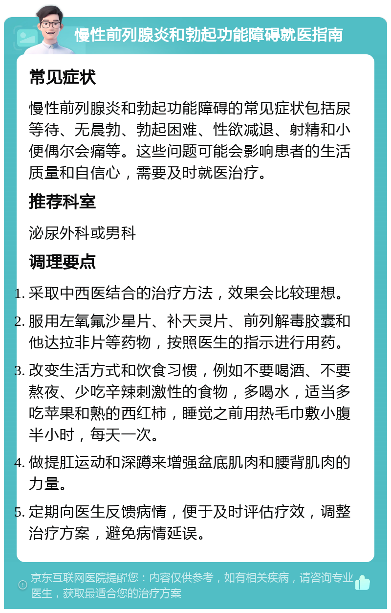 慢性前列腺炎和勃起功能障碍就医指南 常见症状 慢性前列腺炎和勃起功能障碍的常见症状包括尿等待、无晨勃、勃起困难、性欲减退、射精和小便偶尔会痛等。这些问题可能会影响患者的生活质量和自信心，需要及时就医治疗。 推荐科室 泌尿外科或男科 调理要点 采取中西医结合的治疗方法，效果会比较理想。 服用左氧氟沙星片、补天灵片、前列解毒胶囊和他达拉非片等药物，按照医生的指示进行用药。 改变生活方式和饮食习惯，例如不要喝酒、不要熬夜、少吃辛辣刺激性的食物，多喝水，适当多吃苹果和熟的西红柿，睡觉之前用热毛巾敷小腹半小时，每天一次。 做提肛运动和深蹲来增强盆底肌肉和腰背肌肉的力量。 定期向医生反馈病情，便于及时评估疗效，调整治疗方案，避免病情延误。