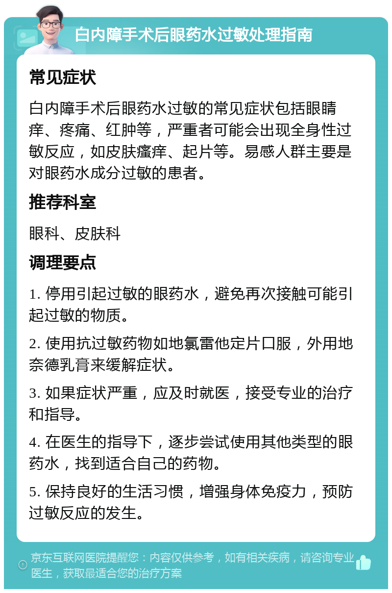 白内障手术后眼药水过敏处理指南 常见症状 白内障手术后眼药水过敏的常见症状包括眼睛痒、疼痛、红肿等，严重者可能会出现全身性过敏反应，如皮肤瘙痒、起片等。易感人群主要是对眼药水成分过敏的患者。 推荐科室 眼科、皮肤科 调理要点 1. 停用引起过敏的眼药水，避免再次接触可能引起过敏的物质。 2. 使用抗过敏药物如地氯雷他定片口服，外用地奈德乳膏来缓解症状。 3. 如果症状严重，应及时就医，接受专业的治疗和指导。 4. 在医生的指导下，逐步尝试使用其他类型的眼药水，找到适合自己的药物。 5. 保持良好的生活习惯，增强身体免疫力，预防过敏反应的发生。