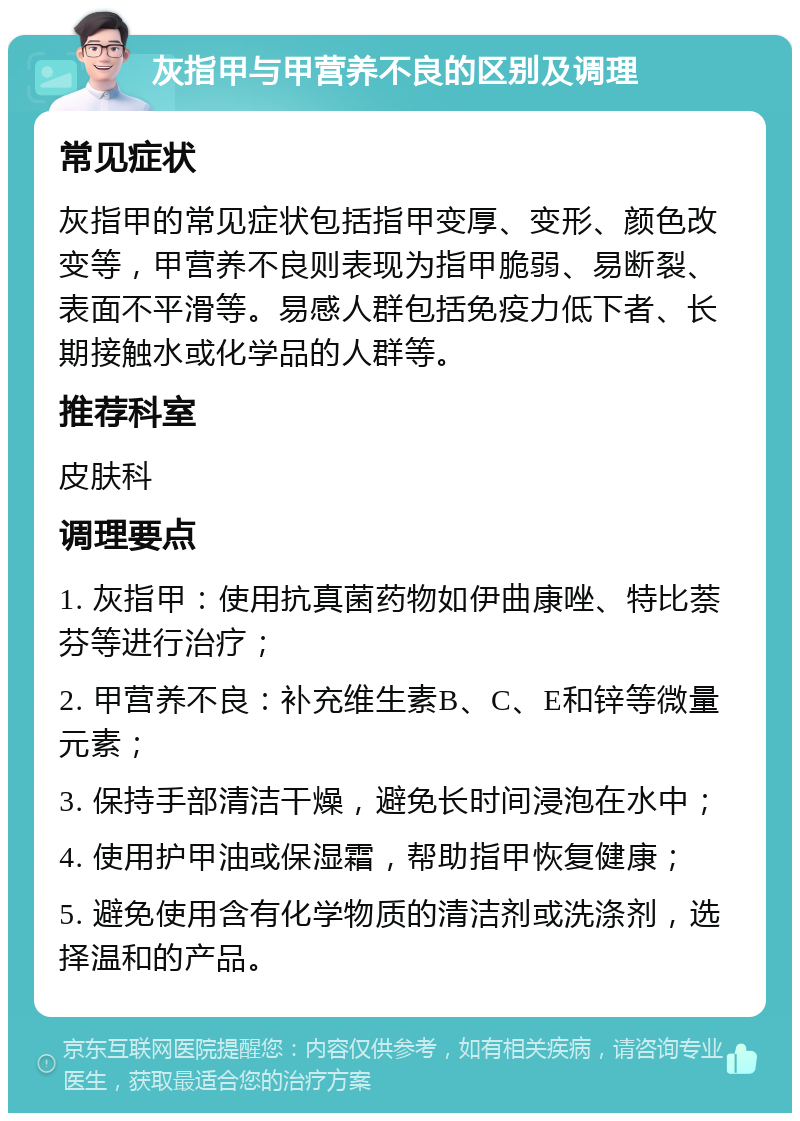 灰指甲与甲营养不良的区别及调理 常见症状 灰指甲的常见症状包括指甲变厚、变形、颜色改变等，甲营养不良则表现为指甲脆弱、易断裂、表面不平滑等。易感人群包括免疫力低下者、长期接触水或化学品的人群等。 推荐科室 皮肤科 调理要点 1. 灰指甲：使用抗真菌药物如伊曲康唑、特比萘芬等进行治疗； 2. 甲营养不良：补充维生素B、C、E和锌等微量元素； 3. 保持手部清洁干燥，避免长时间浸泡在水中； 4. 使用护甲油或保湿霜，帮助指甲恢复健康； 5. 避免使用含有化学物质的清洁剂或洗涤剂，选择温和的产品。