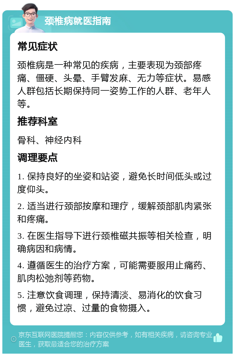 颈椎病就医指南 常见症状 颈椎病是一种常见的疾病，主要表现为颈部疼痛、僵硬、头晕、手臂发麻、无力等症状。易感人群包括长期保持同一姿势工作的人群、老年人等。 推荐科室 骨科、神经内科 调理要点 1. 保持良好的坐姿和站姿，避免长时间低头或过度仰头。 2. 适当进行颈部按摩和理疗，缓解颈部肌肉紧张和疼痛。 3. 在医生指导下进行颈椎磁共振等相关检查，明确病因和病情。 4. 遵循医生的治疗方案，可能需要服用止痛药、肌肉松弛剂等药物。 5. 注意饮食调理，保持清淡、易消化的饮食习惯，避免过凉、过量的食物摄入。